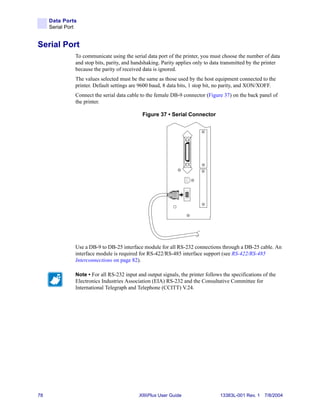 Data Ports
     Serial Port


Serial Port
               To communicate using the serial data port of the printer, you must choose the number of data
               and stop bits, parity, and handshaking. Parity applies only to data transmitted by the printer
               because the parity of received data is ignored.
               The values selected must be the same as those used by the host equipment connected to the
               printer. Default settings are 9600 baud, 8 data bits, 1 stop bit, no parity, and XON/XOFF.
               Connect the serial data cable to the female DB-9 connector (Figure 37) on the back panel of
               the printer.

                                              Figure 37 • Serial Connector




               Use a DB-9 to DB-25 interface module for all RS-232 connections through a DB-25 cable. An
               interface module is required for RS-422/RS-485 interface support (see RS-422/RS-485
               Interconnections on page 82).

               Note • For all RS-232 input and output signals, the printer follows the specifications of the
               Electronics Industries Association (EIA) RS-232 and the Consultative Committee for
               International Telegraph and Telephone (CCITT) V.24.




78                                          XiIIIPlus User Guide                  13383L-001 Rev. 1 7/8/2004
 