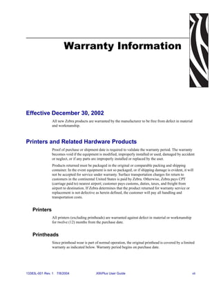 Warranty Information




Effective December 30, 2002
                All new Zebra products are warranted by the manufacturer to be free from defect in material
                and workmanship.



Printers and Related Hardware Products
                Proof of purchase or shipment date is required to validate the warranty period. The warranty
                becomes void if the equipment is modified, improperly installed or used, damaged by accident
                or neglect, or if any parts are improperly installed or replaced by the user.
                Products returned must be packaged in the original or comparable packing and shipping
                container. In the event equipment is not so packaged, or if shipping damage is evident, it will
                not be accepted for service under warranty. Surface transportation charges for return to
                customers in the continental United States is paid by Zebra. Otherwise, Zebra pays CPT
                (carriage paid to) nearest airport; customer pays customs, duties, taxes, and freight from
                airport to destination. If Zebra determines that the product returned for warranty service or
                replacement is not defective as herein defined, the customer will pay all handling and
                transportation costs.


    Printers
                All printers (excluding printheads) are warranted against defect in material or workmanship
                for twelve (12) months from the purchase date.


    Printheads
                Since printhead wear is part of normal operation, the original printhead is covered by a limited
                warranty as indicated below. Warranty period begins on purchase date.




13383L-001 Rev. 1   7/8/2004                 XiIIIPlus User Guide                                             vii
 