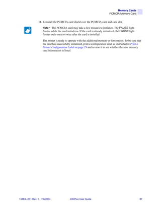 Memory Cards
                                                                                     PCMCIA Memory Card


                    3. Reinstall the PCMCIA card shield over the PCMCIA card and card slot.

                      Note • The PCMCIA card may take a few minutes to initialize. The PAUSE light
                      flashes while the card initializes. If the card is already initialized, the PAUSE light
                      flashes only once or twice after the card is installed.

                      The printer is ready to operate with the additional memory or font option. To be sure that
                      the card has successfully initialized, print a configuration label as instructed in Print a
                      Printer Configuration Label on page 29 and review it to see whether the new memory
                      card information is listed.




13383L-001 Rev. 1    7/8/2004                  XiIIIPlus User Guide                                             87
 