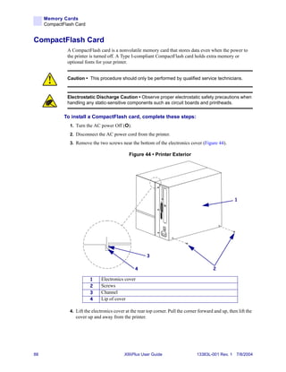 Memory Cards
     CompactFlash Card


CompactFlash Card
              A CompactFlash card is a nonvolatile memory card that stores data even when the power to
              the printer is turned off. A Type I-compliant CompactFlash card holds extra memory or
              optional fonts for your printer.


              Caution • This procedure should only be performed by qualified service technicians.



              Electrostatic Discharge Caution • Observe proper electrostatic safety precautions when
              handling any static-sensitive components such as circuit boards and printheads.


             To install a CompactFlash card, complete these steps:
               1. Turn the AC power Off (O).
               2. Disconnect the AC power cord from the printer.
               3. Remove the two screws near the bottom of the electronics cover (Figure 44).

                                               Figure 44 • Printer Exterior




                                                                                                        1




                                                        3

                                                  4                                         2

                         1      Electronics cover
                         2      Screws
                         3      Channel
                         4      Lip of cover

               4. Lift the electronics cover at the rear top corner. Pull the corner forward and up, then lift the
                  cover up and away from the printer.




88                                          XiIIIPlus User Guide                    13383L-001 Rev. 1 7/8/2004
 