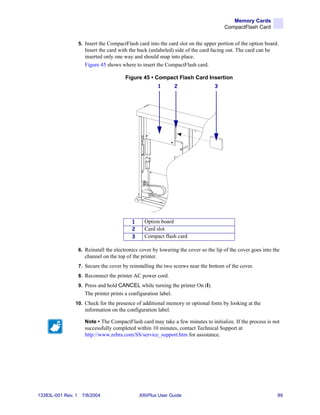 Memory Cards
                                                                                        CompactFlash Card


                    5. Insert the CompactFlash card into the card slot on the upper portion of the option board.
                       Insert the card with the back (unlabeled) side of the card facing out. The card can be
                       inserted only one way and should snap into place.
                       Figure 45 shows where to insert the CompactFlash card.

                                          Figure 45 • Compact Flash Card Insertion
                                                            1      2               3




                                             1     Option board
                                             2     Card slot
                                             3     Compact flash card

                    6. Reinstall the electronics cover by lowering the cover so the lip of the cover goes into the
                       channel on the top of the printer.
                    7. Secure the cover by reinstalling the two screws near the bottom of the cover.
                    8. Reconnect the printer AC power cord.
                    9. Press and hold CANCEL while turning the printer On (I).
                       The printer prints a configuration label.
                10. Check for the presence of additional memory or optional fonts by looking at the
                       information on the configuration label.

                       Note • The CompactFlash card may take a few minutes to initialize. If the process is not
                       successfully completed within 10 minutes, contact Technical Support at
                       http://www.zebra.com/SS/service_support.htm for assistance.




13383L-001 Rev. 1    7/8/2004                    XiIIIPlus User Guide                                            89
 