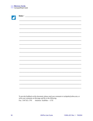 Memory Cards
     CompactFlash Card




          Notes • ___________________________________________________________________

           __________________________________________________________________________

           __________________________________________________________________________

           __________________________________________________________________________

           __________________________________________________________________________

           __________________________________________________________________________

           __________________________________________________________________________

           __________________________________________________________________________

           __________________________________________________________________________

           __________________________________________________________________________

           __________________________________________________________________________

           __________________________________________________________________________

           __________________________________________________________________________

           __________________________________________________________________________

           __________________________________________________________________________

           __________________________________________________________________________

           __________________________________________________________________________

           __________________________________________________________________________

           __________________________________________________________________________




          To provide feedback on this document, please send your comments to techpubs@zebra.com, or
          write your comments on this page and fax to the following:
          Fax: 1.847.821.1795     Attention: TechPubs — CTC




90                                       XiIIIPlus User Guide               13383L-001 Rev. 1 7/8/2004
 