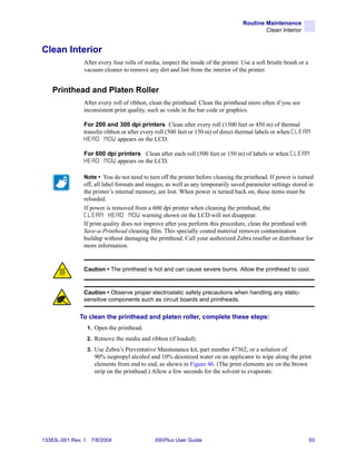 Routine Maintenance
                                                                                            Clean Interior


Clean Interior
                After every four rolls of media, inspect the inside of the printer. Use a soft bristle brush or a
                vacuum cleaner to remove any dirt and lint from the interior of the printer.


    Printhead and Platen Roller
                After every roll of ribbon, clean the printhead. Clean the printhead more often if you see
                inconsistent print quality, such as voids in the bar code or graphics.

                For 200 and 300 dpi printers Clean after every roll (1500 feet or 450 m) of thermal
                transfer ribbon or after every roll (500 feet or 150 m) of direct thermal labels or when CLEAN
                H E A D N O W appears on the LCD.

                For 600 dpi printers Clean after each roll (500 feet or 150 m) of labels or when CLEAN
                H E A D N O W appears on the LCD.

                Note • You do not need to turn off the printer before cleaning the printhead. If power is turned
                off, all label formats and images, as well as any temporarily saved parameter settings stored in
                the printer’s internal memory, are lost. When power is turned back on, these items must be
                reloaded.
                If power is removed from a 600 dpi printer when cleaning the printhead, the
                C L E A N H E A D N O W warning shown on the LCD will not disappear.
                If print quality does not improve after you perform this procedure, clean the printhead with
                Save-a-Printhead cleaning film. This specially coated material removes contamination
                buildup without damaging the printhead. Call your authorized Zebra reseller or distributor for
                more information.


                Caution • The printhead is hot and can cause severe burns. Allow the printhead to cool.


                Caution • Observe proper electrostatic safety precautions when handling any static-
                sensitive components such as circuit boards and printheads.


              To clean the printhead and platen roller, complete these steps:
                    1. Open the printhead.
                    2. Remove the media and ribbon (if loaded).
                    3. Use Zebra’s Preventative Maintenance kit, part number 47362, or a solution of
                      90% isopropyl alcohol and 10% deionized water on an applicator to wipe along the print
                      elements from end to end, as shown in Figure 46. (The print elements are on the brown
                      strip on the printhead.) Allow a few seconds for the solvent to evaporate.




13383L-001 Rev. 1    7/8/2004                  XiIIIPlus User Guide                                                 93
 