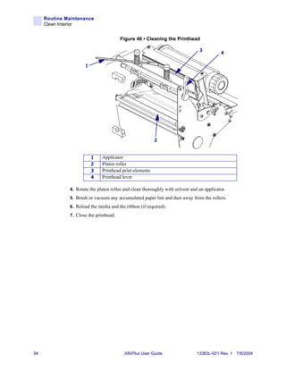 Routine Maintenance
     Clean Interior


                                        Figure 46 • Cleaning the Printhead

                                                                                3
                                                                                           4

                     1




                                                         2


                         1    Applicator
                         2    Platen roller
                         3    Printhead print elements
                         4    Printhead lever

              4. Rotate the platen roller and clean thoroughly with solvent and an applicator.
              5. Brush or vacuum any accumulated paper lint and dust away from the rollers.
              6. Reload the media and the ribbon (if required).
              7. Close the printhead.




94                                       XiIIIPlus User Guide                  13383L-001 Rev. 1 7/8/2004
 