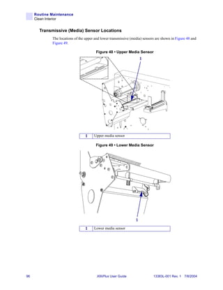 Routine Maintenance
     Clean Interior


       Transmissive (Media) Sensor Locations
             The locations of the upper and lower transmissive (media) sensors are shown in Figure 48 and
             Figure 49.

                                        Figure 48 • Upper Media Sensor
                                                                      1




                                  1    Upper media sensor

                                        Figure 49 • Lower Media Sensor




                                                                  1

                                  1    Lower media sensor




96                                       XiIIIPlus User Guide                13383L-001 Rev. 1 7/8/2004
 