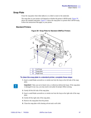 Routine Maintenance
                                                                                              Clean Interior


    Snap Plate
                Clean the snap plate when label adhesive or a label is stuck to the underside.
                The snap plate in your printer will depend on whether the printer is RFID-ready. Figure 50
                shows the standard snap plate. Figure 51 shows the snap plate in a printer that is RFID-ready.
                Follow the instructions that apply to your printer.


        Standard Printers

                                   Figure 50 • Snap Plate for Standard XiIIIPlus Printers




                                             1          2
                                                                 3


                                     1     Left loop
                                     2     Snap plate
                                     3     Right loop

              To clean the snap plate in a standard printer, complete these steps:
                    1. Insert a small-blade screwdriver or similar tool into the loop on the left side of the snap
                       plate.
                       Important • Take care not to bend, twist, or otherwise deform the loops. If the snap plate
                       is damaged in any way, you may need a new plate for proper ribbon sensing.

                    2. Gently lift the left side of the snap plate.
                    3. Insert a small-blade screwdriver or similar tool into the loop on the right side of the snap
                       plate.
                    4. Gently lift the right side of the snap plate.
                    5. Remove the snap plate from the printer.
                    6. Clean the snap plate with cleaning solvent and a soft cloth.




13383L-001 Rev. 1    7/8/2004                    XiIIIPlus User Guide                                                97
 