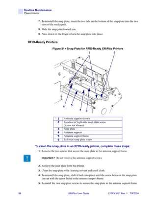 Routine Maintenance
     Clean Interior


              7. To reinstall the snap plate, insert the two tabs on the bottom of the snap plate into the two
                 slots of the media path.
              8. Slide the snap plate toward you.
              9. Press down on the loops to lock the snap plate into place.


       RFID-Ready Printers

                           Figure 51 • Snap Plate for RFID-Ready XiIIIPlus Printers
                                                                1                      2




                                      6       5
                                                      4     3


                                1     Antenna support screws
                                2     Location of right-side snap plate screw
                                      (screw not shown)
                                3     Snap plate
                                4     Antenna support
                                5     Antenna support frame
                                6     Left-side snap plate screw

            To clean the snap plate in an RFID-ready printer, complete these steps:
              1. Remove the two screws that secure the snap plate to the antenna support frame.

                 Important • Do not remove the antenna support screws.


              2. Remove the snap plate from the printer.
              3. Clean the snap plate with cleaning solvent and a soft cloth.
              4. To reinstall the snap plate, slide it back into place until the screw holes on the snap plate
                 line up with the screw holes in the antenna support frame.
              5. Reinstall the two snap plate screws to secure the snap plate to the antenna support frame.



98                                          XiIIIPlus User Guide                 13383L-001 Rev. 1 7/8/2004
 
