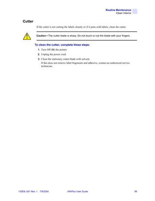 Routine Maintenance
                                                                                               Clean Interior


    Cutter
                If the cutter is not cutting the labels cleanly or if it jams with labels, clean the cutter.


                Caution • The cutter blade is sharp. Do not touch or rub the blade with your fingers.


              To clean the cutter, complete these steps:
                    1. Turn Off (O) the printer.
                    2. Unplug the power cord.
                    3. Clean the stationary cutter blade with solvent.
                       If this does not remove label fragments and adhesive, contact an authorized service
                       technician.




13383L-001 Rev. 1    7/8/2004                      XiIIIPlus User Guide                                         99
 