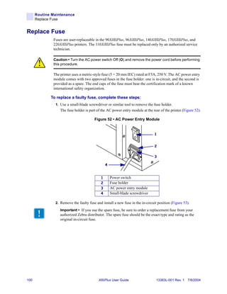 Routine Maintenance
      Replace Fuse


Replace Fuse
              Fuses are user-replaceable in the 90XiIIIPlus, 96XiIIIPlus, 140XiIIIPlus, 170XiIIIPlus, and
              220XiIIIPlus printers. The 110XiIIIPlus fuse must be replaced only by an authorized service
              technician.

              Caution • Turn the AC power switch Off (O) and remove the power cord before performing
              this procedure.

              The printer uses a metric-style fuse (5 × 20 mm IEC) rated at F5A, 250 V. The AC power entry
              module comes with two approved fuses in the fuse holder: one is in-circuit, and the second is
              provided as a spare. The end caps of the fuse must bear the certification mark of a known
              international safety organization.

             To replace a faulty fuse, complete these steps:
               1. Use a small-blade screwdriver or similar tool to remove the fuse holder.
                  The fuse holder is part of the AC power entry module at the rear of the printer (Figure 52).

                                        Figure 52 • AC Power Entry Module


                                                                                1


                                                                                2

                                                                                3

                                                4


                                            1       Power switch
                                            2       Fuse holder
                                            3       AC power entry module
                                            4       Small-blade screwdriver

               2. Remove the faulty fuse and install a new fuse in the in-circuit position (Figure 53).

                  Important • If you use the spare fuse, be sure to order a replacement fuse from your
                  authorized Zebra distributor. The spare fuse should be the exact type and rating as the
                  original in-circuit fuse.




100                                        XiIIIPlus User Guide                  13383L-001 Rev. 1 7/8/2004
 
