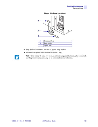 Routine Maintenance
                                                                                           Replace Fuse


                                                  Figure 53 • Fuse Locations



                                        1




                                        2


                                        3


                                            1     In-circuit fuse
                                            2     Fuse holder
                                            3     Spare fuse

                    3. Snap the fuse holder back into the AC power entry module.
                    4. Reconnect the power cord, and turn the printer On (I).

                      Note • If the printer does not power on, an internal component failure may have occurred,
                      and the printer requires servicing by an authorized service technician.




13383L-001 Rev. 1    7/8/2004                   XiIIIPlus User Guide                                        101
 