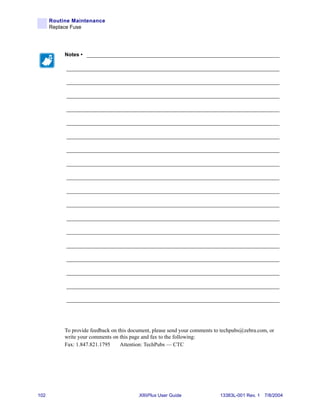 Routine Maintenance
      Replace Fuse




           Notes • ___________________________________________________________________

           __________________________________________________________________________

           __________________________________________________________________________

           __________________________________________________________________________

           __________________________________________________________________________

           __________________________________________________________________________

           __________________________________________________________________________

           __________________________________________________________________________

           __________________________________________________________________________

           __________________________________________________________________________

           __________________________________________________________________________

           __________________________________________________________________________

           __________________________________________________________________________

           __________________________________________________________________________

           __________________________________________________________________________

           __________________________________________________________________________

           __________________________________________________________________________

           __________________________________________________________________________

           __________________________________________________________________________




           To provide feedback on this document, please send your comments to techpubs@zebra.com, or
           write your comments on this page and fax to the following:
           Fax: 1.847.821.1795     Attention: TechPubs — CTC




102                                       XiIIIPlus User Guide               13383L-001 Rev. 1 7/8/2004
 
