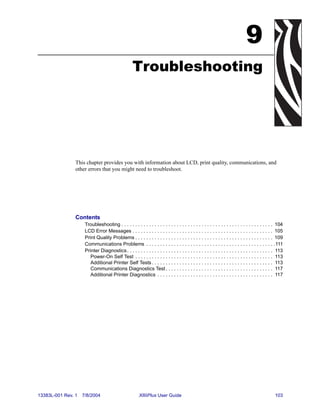 9
                                                   Troubleshooting




                This chapter provides you with information about LCD, print quality, communications, and
                other errors that you might need to troubleshoot.




                Contents
                     Troubleshooting . . . . . . . . . . . . . . . . . . . . . . . . . . . . . . . . . . . . . . . . . . . . . . . . . . . . . . . 104
                     LCD Error Messages . . . . . . . . . . . . . . . . . . . . . . . . . . . . . . . . . . . . . . . . . . . . . . . . . . . 105
                     Print Quality Problems . . . . . . . . . . . . . . . . . . . . . . . . . . . . . . . . . . . . . . . . . . . . . . . . . . 109
                     Communications Problems . . . . . . . . . . . . . . . . . . . . . . . . . . . . . . . . . . . . . . . . . . . . . . .111
                     Printer Diagnostics . . . . . . . . . . . . . . . . . . . . . . . . . . . . . . . . . . . . . . . . . . . . . . . . . . . . . 113
                        Power-On Self Test . . . . . . . . . . . . . . . . . . . . . . . . . . . . . . . . . . . . . . . . . . . . . . . . . . 113
                        Additional Printer Self Tests . . . . . . . . . . . . . . . . . . . . . . . . . . . . . . . . . . . . . . . . . . . . 113
                        Communications Diagnostics Test . . . . . . . . . . . . . . . . . . . . . . . . . . . . . . . . . . . . . . . 117
                        Additional Printer Diagnostics . . . . . . . . . . . . . . . . . . . . . . . . . . . . . . . . . . . . . . . . . . 117




13383L-001 Rev. 1   7/8/2004                            XiIIIPlus User Guide                                                                    103
 