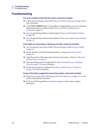 Troubleshooting
      Troubleshooting


Troubleshooting
               If an error condition exists with the printer, review this checklist:
                   Is there an error message on the LCD? If yes, see LCD Error Messages on page 105 for
                   more information.
                   Is the CHECK RIBBON light on when ribbon is loaded properly, or are non-continuous
                   labels being treated as continuous labels? If yes, see Media and Ribbon Sensor
                   Calibration on page 33.
                   Are you experiencing problems with print quality? If yes, see Print Quality Problems
                   on page 109.
                   Are you experiencing communications problems? If yes, see Communications Problems
                   on page 111.

               If the labels are not printing or advancing correctly, review this checklist:
                   Are you using the correct type of labels? Review the types of label in Types of Media
                   on page 14.
                   Review the label- and ribbon-loading illustrations, starting with Load the Printer
                   on page 20.
                   Check the position of the media sensor and move if necessary, as shown in Adjust and
                   Calibrate Sensors on page 33.
                   Does the printhead need to be adjusted? See Adjust Printhead Pressure and Toggle
                   Position on page 37 for more information.
                   Do the sensors need to be calibrated? See Media and Ribbon Sensor Calibration
                   on page 33 for more information.

               If none of the above suggestions correct the problem, review this checklist:
                   Perform one or more of the self-tests given in Printer Diagnostics on page 113. Use the
                   results to help identify the problem.
                   If you are still having problems, see Support on page xviii for customer support
                   information.




104                                        XiIIIPlus User Guide                  13383L-001 Rev. 1 7/8/2004
 