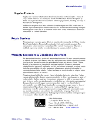 Warranty Information



    Supplies Products
                Supplies are warranted to be free from defect in material and workmanship for a period of
                six (6) months for media and twelve (12) months for ribbon from the date of shipment by
                Zebra. This is provided the user has complied with storage guidelines, handling, and usage of
                the supplies in Zebra printers.
                Zebra’s sole obligation under these warranties is to furnish parts and labor for the repair or
                possible replacement of products found to be defective in material or workmanship during the
                warranty period. Zebra may in its discretion issue a credit for any such defective products in
                such amount as it deems reasonable.



Repair Services
                Zebra repairs are warranted against defects in material and workmanship for 90 days from the
                date of repair by Zebra. This excludes printheads, which are warranted separately. This
                warranty does not cover normal wear and tear. This warranty becomes void if the item is
                modified, improperly installed or used, or damaged by accident, neglect, or abuse.



Warranty Exclusions & Conditions Statement
                The warranties given above are the only warranties given to you. No other warranties, express
                or implied, are given. Zebra does not make any implied warranty of merchantability or fitness
                for a particular purpose in connection with its sale of products or services. While Zebra’s
                desire is to be responsive to your specific needs and questions, Zebra does not assume
                responsibility for any specific application to which any Products are applied, including, but not
                limited to, compatibility with other equipment. All statements, technical information, or
                recommendations relating to Zebra Products are based on tests believed to be reliable, but do
                not constitute a guaranty or warranty.
                Zebra’s maximum liability for warranty claims is limited to the invoice price of the Product
                claimed defective. Zebra does not assume responsibility for delays in replacement or repair of
                products. Zebra shall not under any circumstances whatsoever be liable to you or any other
                party for loss or profits, lost data, diminution of goodwill, or any other special or consequential
                damages whatsoever with respect to any warranty claim made by you. Specifically for
                software, Zebra is not liable for any incidental or consequential damages caused by abuse or
                misapplication of the software or by its use in violation of the U.S. copyright law or
                international treaty. No salesperson, representative, or agent of Zebra is authorized to make
                any guaranty, warranty, or representation that contradicts the foregoing. Any waiver,
                alteration, addition, or modification to the foregoing warranties must be in writing and signed
                by an executive officer of Zebra to be valid.

                                                        Zebra Technologies
                                                        333 Corporate Woods Parkway
                                                        Vernon Hills, IL 60061-3109 U.S.A.
                                                        Phone +1 847.634.6700 or +1 800.423.0442
                                                        Fax + 1 847.913.8766     www.zebra.com




13383L-001 Rev. 1   7/8/2004                  XiIIIPlus User Guide                                               ix
 