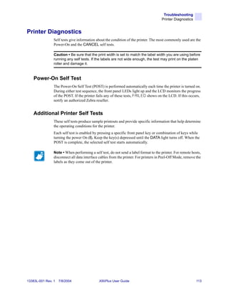 Troubleshooting
                                                                                        Printer Diagnostics


Printer Diagnostics
                Self tests give information about the condition of the printer. The most commonly used are the
                Power-On and the CANCEL self tests.

                Caution • Be sure that the print width is set to match the label width you are using before
                running any self tests. If the labels are not wide enough, the test may print on the platen
                roller and damage it.



    Power-On Self Test
                The Power-On Self Test (POST) is performed automatically each time the printer is turned on.
                During either test sequence, the front panel LEDs light up and the LCD monitors the progress
                of the POST. If the printer fails any of these tests, F A I L E D shows on the LCD. If this occurs,
                notify an authorized Zebra reseller.


    Additional Printer Self Tests
                These self tests produce sample printouts and provide specific information that help determine
                the operating conditions for the printer.
                Each self test is enabled by pressing a specific front panel key or combination of keys while
                turning the power On (I). Keep the key(s) depressed until the DATA light turns off. When the
                POST is complete, the selected self test starts automatically.

                Note • When performing a self test, do not send a label format to the printer. For remote hosts,
                disconnect all data interface cables from the printer. For printers in Peel-Off Mode, remove the
                labels as they come out of the printer.




13383L-001 Rev. 1   7/8/2004                  XiIIIPlus User Guide                                             113
 