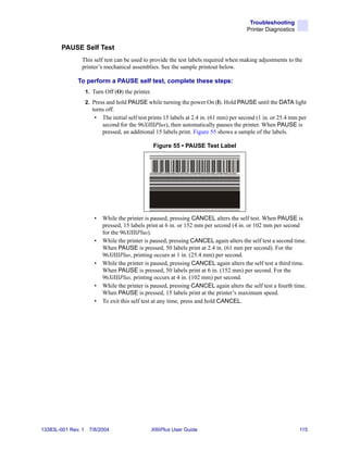 Troubleshooting
                                                                                          Printer Diagnostics


        PAUSE Self Test
                This self test can be used to provide the test labels required when making adjustments to the
                printer’s mechanical assemblies. See the sample printout below.

              To perform a PAUSE self test, complete these steps:
                    1. Turn Off (O) the printer.
                    2. Press and hold PAUSE while turning the power On (I). Hold PAUSE until the DATA light
                       turns off.
                        • The initial self test prints 15 labels at 2.4 in. (61 mm) per second (1 in. or 25.4 mm per
                           second for the 96XiIIIPlus), then automatically pauses the printer. When PAUSE is
                           pressed, an additional 15 labels print. Figure 55 shows a sample of the labels.

                                                   Figure 55 • PAUSE Test Label




                       •   While the printer is paused, pressing CANCEL alters the self test. When PAUSE is
                           pressed, 15 labels print at 6 in. or 152 mm per second (4 in. or 102 mm per second
                           for the 96XiIIIPlus).
                       •   While the printer is paused, pressing CANCEL again alters the self test a second time.
                           When PAUSE is pressed, 50 labels print at 2.4 in. (61 mm per second). For the
                           96XiIIIPlus, printing occurs at 1 in. (25.4 mm) per second.
                       •   While the printer is paused, pressing CANCEL again alters the self test a third time.
                           When PAUSE is pressed, 50 labels print at 6 in. (152 mm) per second. For the
                           96XiIIIPlus, printing occurs at 4 in. (102 mm) per second.
                       •   While the printer is paused, pressing CANCEL again alters the self test a fourth time.
                           When PAUSE is pressed, 15 labels print at the printer’s maximum speed.
                       •   To exit this self test at any time, press and hold CANCEL.




13383L-001 Rev. 1    7/8/2004                      XiIIIPlus User Guide                                          115
 