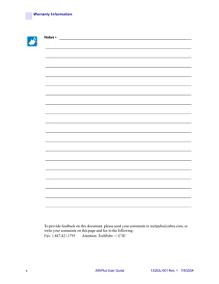 Warranty Information




         Notes • ___________________________________________________________________

          __________________________________________________________________________

          __________________________________________________________________________

          __________________________________________________________________________

          __________________________________________________________________________

          __________________________________________________________________________

          __________________________________________________________________________

          __________________________________________________________________________

          __________________________________________________________________________

          __________________________________________________________________________

          __________________________________________________________________________

          __________________________________________________________________________

          __________________________________________________________________________

          __________________________________________________________________________

          __________________________________________________________________________

          __________________________________________________________________________

          __________________________________________________________________________

          __________________________________________________________________________

          __________________________________________________________________________




         To provide feedback on this document, please send your comments to techpubs@zebra.com, or
         write your comments on this page and fax to the following:
         Fax: 1.847.821.1795     Attention: TechPubs — CTC




x                                       XiIIIPlus User Guide               13383L-001 Rev. 1 7/8/2004
 