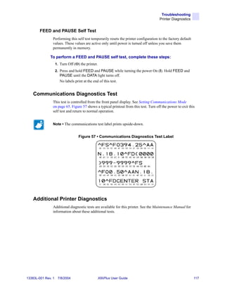 Troubleshooting
                                                                                       Printer Diagnostics


        FEED and PAUSE Self Test
                Performing this self test temporarily resets the printer configuration to the factory default
                values. These values are active only until power is turned off unless you save them
                permanently in memory.

              To perform a FEED and PAUSE self test, complete these steps:
                    1. Turn Off (O) the printer.
                    2. Press and hold FEED and PAUSE while turning the power On (I). Hold FEED and
                       PAUSE until the DATA light turns off.
                       No labels print at the end of this test.


    Communications Diagnostics Test
                This test is controlled from the front panel display. See Setting Communications Mode
                on page 65. Figure 57 shows a typical printout from this test. Turn off the power to exit this
                self test and return to normal operation.


                Note • The communications test label prints upside-down.


                                   Figure 57 • Communications Diagnostics Test Label




    Additional Printer Diagnostics
                Additional diagnostic tests are available for this printer. See the Maintenance Manual for
                information about these additional tests.




13383L-001 Rev. 1    7/8/2004                      XiIIIPlus User Guide                                         117
 