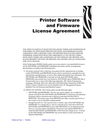 Printer Software
                                      and Firmware
                                License Agreement


                YOU SHOULD CAREFULLY READ THE FOLLOWING TERMS AND CONDITIONS OF
                THIS ZEBRA TECHNOLOGIES PRINTER SOFTWARE AND FIRMWARE LICENSE
                AGREEMENT (PSFLA) BEFORE USING THE PRINTER WHICH IS ENCLOSED OR
                OTHERWISE ASSOCIATED WITH THIS AGREEMENT. IF YOU DO NOT AGREE
                WITH THESE TERMS AND CONDITIONS, DO NOT OPERATE THE PRINTER AND
                PLEASE PROMPTLY RETURN THE PRINTER, ENCLOSURES AND ALL PACKAGING
                FOR A FULL REFUND.
                Zebra Technologies (ZEBRA) hereby grants you a non-exclusive, non-transferable license to
                use the SOFTWARE and FIRMWARE embedded in the printer and the accompanying
                documentation according to the following terms:
                    1. The printer enclosed with or otherwise associated with this Agreement has or includes
                      certain SOFTWARE and FIRMWARE therein which is protected by copyright laws and
                      international copyright treaties, as well as other intellectual property laws and treaties. The
                      SOFTWARE and FIRMWARE is licensed, not sold. Such SOFTWARE and/or
                      FIRMWARE may include, but is not limited to, SOFTWARE and/or FIRMWARE that is
                      licensed under one or more of the following trademarks: ZPL (Zebra Programming
                      Language), Zebralink, Web View, Web Alert, ZBI (Zebra Basic Interpreter), BAR-ONE,
                      ZTools, Utilities, ZebraNet View for IP, ZebraNet Alert, PC Management Program,
                      ZebraNet View for Networks and ZebraNet Connect.
                    2. GRANT OF LICENSE. This License grants you the following rights:
                       •   SOFTWARE and FIRMWARE. You may use, access, display, run, or otherwise
                           interact with (RUN) the SOFTWARE and FIRMWARE in connection with operating
                           the printer which is enclosed with or otherwise associated with this PSFLA
                           (PRINTER). The primary user of the PRINTER may make a second copy for his or
                           her exclusive use on a portable computer/printer.
                       •   Storage/Network Use. You may also store or install a copy of the SOFTWARE and
                           FIRMWARE on a storage device, such as a network server, used only to RUN the
                           SOFTWARE and FIRMWARE on your other PRINTERS over an internal network;
                           however, you must acquire and dedicate a license for each separate PRINTER on
                           which the SOFTWARE and FIRMWARE is RUN from the storage device. A license
                           for the SOFTWARE and FIRMWARE may not be shared or used concurrently on
                           different PRINTERS.


13383L-001 Rev. 1    7/8/2004                   XiIIIPlus User Guide                                               xi
 