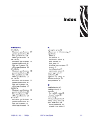 Index




Numerics                                       A
110XiIIIPlus                                   active print server, 31
  black mark specifications, 129               adhesive test for ribbon coating, 17
  general specifications, 124                  adjustments
  label specifications, 128                      LCD, 72
  ribbon specifications, 126                     left position, 68
140XiIIIPlus                                     lower media sensor, 36
  black mark specifications, 132                 print darkness, 57
  general specifications, 125                    print speed, 57
  label specifications, 131                      printhead toggle pressure, 37
  ribbon specifications, 126                     sensors, 33
170XiIIIPlus                                     tear-off position, 57
  black mark specifications, 132                 upper media sensor, 35
  general specifications, 125                  agency approvals, 121
  label specifications, 131                    alert setting, 60
  ribbon specifications, 127                   applicator port setting, 70
220XiIIIPlus                                   authentication type, 74
  black mark specifications, 132               auto-calibration, 32
  general specifications, 125
  label specifications, 131                    B
  ribbon specifications, 127
                                               backfeed setting, 67
90XiIIIPlus
                                               backing removal, 51
  black mark specifications, 131
                                               bar codes
  general specifications, 125
                                                 list available codes, 61
  label specifications, 130
                                                 types of codes, 121
  ribbon specifications, 126
                                               baud setting, 64
96XiIIIPlus
                                               before you begin setup, 8
  black mark specifications, 131
                                               bitmap scaling factor, 72
  general specifications, 125
                                               black mark media, 15
  label specifications, 130
                                                 setting sensor type, 58
  ribbon specifications, 126
                                                 when to clean sensor, 92




13383L-001 Rev. 1   7/8/2004       XiIIIPlus User Guide                               133
 