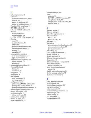 Index



C                                                     customer support, xviii
cable requirements, 13                                cutter
calibration                                             cleaning, 99
  media and ribbon sensor, 33, 63                       C U T T E R J A M M E D message, 107
  methods, 32                                           set up Cutter Mode, 44
  setting for head close, 67                            set up Rewind Mode with cutter, 49
  setting for media power up, 67                        when to clean, 92
Canadian DOC compliance, vi
CANCEL self test, 114                                 D
C H E C K R I B B O N light on, 33                    darkness setting, 57
checklist                                             data bits setting, 64
  before you begin, 8                                 data cable requirements, 13
  troubleshooting, 104                                data connections
C L E A N H E A D N O W message, 107                    RS-232, 80
cleaning                                                RS-422/RS-485, 82
  cutter, 99                                          data ports, 75
  exterior of printer, 92                             data source
  interior, 93                                          communication interface location, 12
  printhead and platen roller, 93                       communication interfaces, 75
  recommended schedule, 92                              provide connections, 10
  sensors, 95                                         date setting, 72
  snap plate, 97                                      DB-9 to DB-25 connection, 81
communication interfaces                              default gateway, 74
  overview and location, 12                           default password, 56
  types of connections, 75                            delimiter character setting, 66
communications diagnostics test                       diagnostics, 113
  sample printout, 117                                direct connection to a computer, 80
  selecting, 65                                       direct thermal mode
communications problems, 111                            media scratch test, 16
CompactFlash card                                     direct thermal transfer mode
  format, 61                                            setting, 58
  installation, 88                                    disable password protection, 56
compliance, 121                                       display language selection, 72
components, 6                                         dpi format conversion, 72
configuration
  enter setup mode, 54
  exit setup mode, 55                                 E
configuration label                                   Early Warning setting, 60
  print during CANCEL self test, 114                  electrical noise, 13
  printing after loading printer, 29                  electrical specifications, 122
  printing using List Setup command, 61               encryption settings, 74
connect printer to power source, 11                   enter setup mode, 54
contact information, xviii                            environmental specifications, 123
continuous media, 15                                  error messages, 105
  setting media type, 58                              ESSID setting, 74
control prefix setting, 65                            exit setup mode, 55
creases on labels, 110                                exterior cleaning, 92
create ribbon leader, 24




134                                       XiIIIPlus User Guide                  13383L-001 Rev. 1 7/8/2004
 
