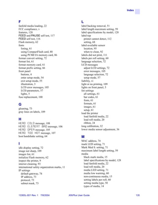 Index



F                                                         L
fanfold media loading, 22                                 label backing removal, 51
FCC compliance, v                                         label length maximum setting, 59
features, 120                                             label specifications by model, 128
FEED and PAUSE self test, 117                             label top
FEED self test, 116                                          printer cannot detect, 112
Flash memory, 62                                             setting, 68
fonts                                                     label-available sensor
  listing, 61                                                location, 95
  using CompactFlash card, 88                                when to clean, 92
  using PCMCIA memory card, 86                            labels did not print, 111
format convert setting, 72                                labels per roll setting, 60
format list, 61                                           language selection, 72
format memory card, 61                                    LCD messages
format prefix setting, 66                                    adjust LCD settings, 72
front panel                                                  error messages, 105
  buttons, 4                                                 language selection, 72
  enter setup mode, 54                                       setup mode, 57
  exit setup mode, 55                                     liability, vi
  illustration, 3                                         light or no printing, 109
  LCD error messages, 105                                 lights on front panel, 5
  LCD parameters, 57                                      list settings
  lights, 5                                                  all settings, 61
fuse replacement, 100                                        bar codes, 61
                                                             fonts, 61
G                                                            formats, 61
                                                             images, 61
gleaning, 73
                                                             setup, 61
gray lines on labels, 109
                                                          load the printer
                                                             load fanfold media, 22
H                                                            load roll media, 20
HEAD    C O L D message, 108                                 ribbon, 24
HEAD    E L E M E N T B A D message, 106                  long calibration, 32
HEAD    O P E N message, 105                              lower media sensor adjustment, 36
HEAD    T O O H O T message, 107
host handshake setting, 64                                M
                                                          MAC address, 74
I                                                         mark LED setting, 71
idle display setting, 72                                  Mark Med S. setting, 71
image not sharp, 109                                      maximum label length setting, 59
images list, 61                                           media
initialize Flash memory, 62                                black mark media, 15
inspect the printer, 9                                     label specifications by model, 128
interior cleaning, 93                                      load fanfold media, 22
international safety organization marks, 11                load roll media, 20
IP settings                                                media LED setting, 71
  default gateway, 74                                      media low warning, 60
  IP address, 73                                           non-continuous media, 15
  protocol, 73                                             setting labels per roll, 60
  subnet mask, 73                                          setting media type, 58
                                                           types of media, 14


13383L-001 Rev. 1   7/8/2004                  XiIIIPlus User Guide                                      135
 