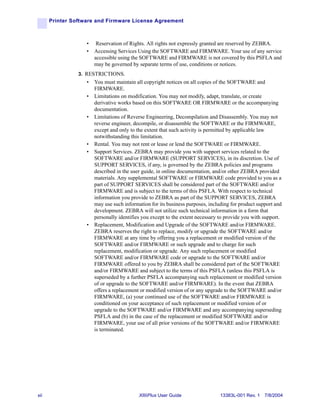 Printer Software and Firmware License Agreement



                   •    Reservation of Rights. All rights not expressly granted are reserved by ZEBRA.
                   •   Accessing Services Using the SOFTWARE and FIRMWARE. Your use of any service
                       accessible using the SOFTWARE and FIRMWARE is not covered by this PSFLA and
                       may be governed by separate terms of use, conditions or notices.
                3. RESTRICTIONS.
                   •   You must maintain all copyright notices on all copies of the SOFTWARE and
                       FIRMWARE.
                   •   Limitations on modification. You may not modify, adapt, translate, or create
                       derivative works based on this SOFTWARE OR FIRMWARE or the accompanying
                       documentation.
                   •   Limitations of Reverse Engineering, Decompilation and Disassembly. You may not
                       reverse engineer, decompile, or disassemble the SOFTWARE or the FIRMWARE,
                       except and only to the extent that such activity is permitted by applicable law
                       notwithstanding this limitation.
                   •   Rental. You may not rent or lease or lend the SOFTWARE or FIRMWARE.
                   •   Support Services. ZEBRA may provide you with support services related to the
                       SOFTWARE and/or FIRMWARE (SUPPORT SERVICES), in its discretion. Use of
                       SUPPORT SERVICES, if any, is governed by the ZEBRA policies and programs
                       described in the user guide, in online documentation, and/or other ZEBRA provided
                       materials. Any supplemental SOFTWARE or FIRMWARE code provided to you as a
                       part of SUPPORT SERVICES shall be considered part of the SOFTWARE and/or
                       FIRMWARE and is subject to the terms of this PSFLA. With respect to technical
                       information you provide to ZEBRA as part of the SUPPORT SERVICES, ZEBRA
                       may use such information for its business purposes, including for product support and
                       development. ZEBRA will not utilize such technical information in a form that
                       personally identifies you except to the extent necessary to provide you with support.
                   •   Replacement, Modification and Upgrade of the SOFTWARE and/or FIRMWARE.
                       ZEBRA reserves the right to replace, modify or upgrade the SOFTWARE and/or
                       FIRMWARE at any time by offering you a replacement or modified version of the
                       SOFTWARE and/or FIRMWARE or such upgrade and to charge for such
                       replacement, modification or upgrade. Any such replacement or modified
                       SOFTWARE and/or FIRMWARE code or upgrade to the SOFTWARE and/or
                       FIRMWARE offered to you by ZEBRA shall be considered part of the SOFTWARE
                       and/or FIRMWARE and subject to the terms of this PSFLA (unless this PSFLA is
                       superseded by a further PSFLA accompanying such replacement or modified version
                       of or upgrade to the SOFTWARE and/or FIRMWARE). In the event that ZEBRA
                       offers a replacement or modified version of or any upgrade to the SOFTWARE and/or
                       FIRMWARE, (a) your continued use of the SOFTWARE and/or FIRMWARE is
                       conditioned on your acceptance of such replacement or modified version of or
                       upgrade to the SOFTWARE and/or FIRMWARE and any accompanying superseding
                       PSFLA and (b) in the case of the replacement or modified SOFTWARE and/or
                       FIRMWARE, your use of all prior versions of the SOFTWARE and/or FIRMWARE
                       is terminated.




xii                                        XiIIIPlus User Guide                 13383L-001 Rev. 1 7/8/2004
 