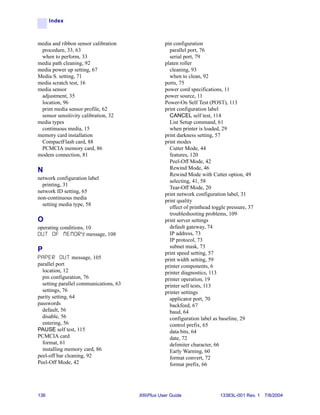 Index



media and ribbon sensor calibration                 pin configuration
 procedure, 33, 63                                    parallel port, 76
 when to perform, 33                                  serial port, 79
media path cleaning, 92                             platen roller
media power up setting, 67                            cleaning, 93
Media S. setting, 71                                  when to clean, 92
media scratch test, 16                              ports, 75
media sensor                                        power cord specifications, 11
 adjustment, 35                                     power source, 11
 location, 96                                       Power-On Self Test (POST), 113
 print media sensor profile, 62                     print configuration label
 sensor sensitivity calibration, 32                   CANCEL self test, 114
media types                                           List Setup command, 61
 continuous media, 15                                 when printer is loaded, 29
memory card installation                            print darkness setting, 57
 CompactFlash card, 88                              print modes
 PCMCIA memory card, 86                               Cutter Mode, 44
modem connection, 81                                  features, 120
                                                      Peel-Off Mode, 42
N                                                     Rewind Mode, 46
                                                      Rewind Mode with Cutter option, 49
network configuration label
                                                      selecting, 41, 58
  printing, 31
                                                      Tear-Off Mode, 20
network ID setting, 65
                                                    print network configuration label, 31
non-continuous media
                                                    print quality
  setting media type, 58
                                                      effect of printhead toggle pressure, 37
                                                      troubleshooting problems, 109
O                                                   print server settings
operating conditions, 10                              default gateway, 74
O U T O F M E M O R Y message, 108                    IP address, 73
                                                      IP protocol, 73
                                                      subnet mask, 73
P                                                   print speed setting, 57
P A P E R O U T message, 105                        print width setting, 59
parallel port                                       printer components, 6
  location, 12                                      printer diagnostics, 113
  pin configuration, 76                             printer operation, 19
  setting parallel communications, 63               printer self tests, 113
  settings, 76                                      printer settings
parity setting, 64                                    applicator port, 70
passwords                                             backfeed, 67
  default, 56                                         baud, 64
  disable, 56                                         configuration label as baseline, 29
  entering, 56                                        control prefix, 65
PAUSE self test, 115                                  data bits, 64
PCMCIA card                                           date, 72
  format, 61                                          delimiter character, 66
  installing memory card, 86                          Early Warning, 60
peel-off bar cleaning, 92                             format convert, 72
Peel-Off Mode, 42                                     format prefix, 66




136                                     XiIIIPlus User Guide                 13383L-001 Rev. 1 7/8/2004
 