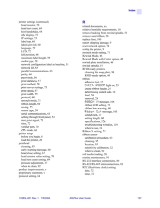 Index



printer settings (continued)                                R
  head resistor, 70                                         related documents, xx
  head test count, 69                                       relative humidity requirements, 10
  host handshake, 64                                        remove backing from rewind spindle, 51
  idle display, 72                                          remove used ribbon, 28
  IP settings, 73                                           replace fuse, 100
  label top, 68                                             report shipping damage, 9
  labels per roll, 60                                       reset network option, 74
  language, 72                                              reship the printer, 9
  LCD, 72                                                   resynch mode setting, 71
  left position, 68                                         Rewind Mode, 46
  maximum label length, 59                                  Rewind Mode with Cutter option, 49
  media type, 58                                            rewind plate installation, 46
  network configuration label as baseline, 31               rewind spindle, 51
  network ID, 65                                            RFID-ready printers
  parallel communications, 63                                 cleaning the snap plate, 98
  parity, 64                                                  RFID-ready option, 40
  passwords, 56                                             ribbon
  print darkness, 57                                          adhesive test, 17
  print method, 58                                            C H E C K R I B B O N light on, 33
  print server settings, 73                                   create ribbon leader, 24
  print speed, 57                                             determining coated side, 16
  print width, 59                                             load, 24
  protocol, 64                                                removal, 28
  resynch mode, 71                                            R I B B O N I N message, 106
  ribbon length, 60                                           ribbon LED setting, 71
  saving, 55                                                  ribbon low warning, 60
  sensor type, 58                                             R i b b o n O u t message, 105
  serial communications, 63                                   scratch test, 17
  setting through front panel, 54                             setting length, 60
  start print signal, 71                                      specifications, 126
  time, 72                                                    troubleshooting wrinkles, 110
  verifier port, 70                                           when to use, 16
  ZPL mode, 66                                              Ribbon S. setting, 71
printer setup                                               ribbon sensor
  before you begin, 8                                         calibration procedure, 63
  load the printer, 20                                        cleaning, 95
printhead                                                     location, 95
  cleaning, 93                                                sensitivity calibration, 32
  early warning message, 60                                   when to clean, 92
  head close setting, 67                                    roll media loading, 20
  head resistor value setting, 70                           routine maintenance, 91
  head test count setting, 69                               RS-232 interface connections, 80
  pressure adjustment, 37                                   RS-422/RS-485 interconnections, 82
  when to clean, 92                                         RTC (Real-time clock) setting
product improvements, v                                       date, 72
proprietary statement, v                                      time, 72
protocol setting, 64




13383L-001 Rev. 1   7/8/2004                    XiIIIPlus User Guide                                         137
 