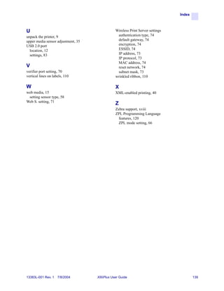 Index



U                                               Wireless Print Server settings
unpack the printer, 9                            authentication type, 74
upper media sensor adjustment, 35                default gateway, 74
USB 2.0 port                                     encryption, 74
  location, 12                                   ESSID, 74
  settings, 83                                   IP address, 73
                                                 IP protocol, 73
                                                 MAC address, 74
V                                                reset network, 74
verifier port setting, 70                        subnet mask, 73
vertical lines on labels, 110                   wrinkled ribbon, 110

W                                               X
web media, 15                                   XML-enabled printing, 40
 setting sensor type, 58
Web S. setting, 71
                                                Z
                                                Zebra support, xviii
                                                ZPL Programming Language
                                                  features, 120
                                                  ZPL mode setting, 66




13383L-001 Rev. 1    7/8/2004       XiIIIPlus User Guide                                 139
 