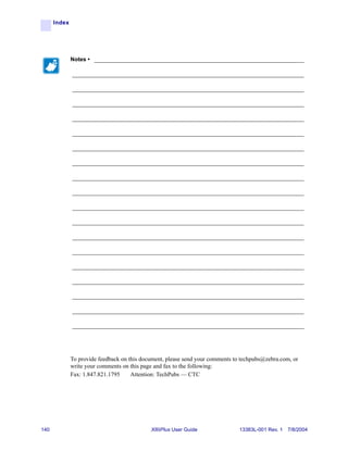 Index




              Notes • ___________________________________________________________________

              __________________________________________________________________________

              __________________________________________________________________________

              __________________________________________________________________________

              __________________________________________________________________________

              __________________________________________________________________________

              __________________________________________________________________________

              __________________________________________________________________________

              __________________________________________________________________________

              __________________________________________________________________________

              __________________________________________________________________________

              __________________________________________________________________________

              __________________________________________________________________________

              __________________________________________________________________________

              __________________________________________________________________________

              __________________________________________________________________________

              __________________________________________________________________________

              __________________________________________________________________________

              __________________________________________________________________________




              To provide feedback on this document, please send your comments to techpubs@zebra.com, or
              write your comments on this page and fax to the following:
              Fax: 1.847.821.1795     Attention: TechPubs — CTC




140                                          XiIIIPlus User Guide               13383L-001 Rev. 1 7/8/2004
 