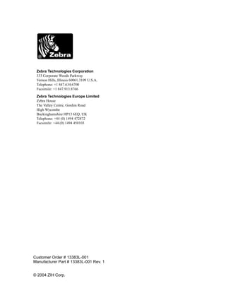 Zebra Technologies Corporation
 333 Corporate Woods Parkway
 Vernon Hills, Illinois 60061.3109 U.S.A.
 Telephone: +1 847.634.6700
 Facsimile: +1 847.913.8766

 Zebra Technologies Europe Limited
 Zebra House
 The Valley Centre, Gordon Road
 High Wycombe
 Buckinghamshire HP13 6EQ, UK
 Telephone: +44 (0) 1494 472872
 Facsimile: +44 (0) 1494 450103




Customer Order # 13383L-001
Manufacturer Part # 13383L-001 Rev. 1


© 2004 ZIH Corp.
 