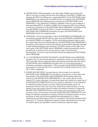 Printer Software and Firmware License Agreement



                    4. TERMINATION. Without prejudice to any other rights, ZEBRA may terminate this
                      PSFLA if you fail to comply with the terms and conditions of this PSFLA. ZEBRA may
                      terminate this PSFLA by offering you a superseding PSFLA for the SOFTWARE and/or
                      FIRMWARE or any replacement or modified version of or upgrade to the SOFTWARE
                      and/or FIRMWARE and conditioning your continued use of the SOFTWARE and/or
                      FIRMWARE or such replacement, modified or upgraded version on your acceptance of
                      such superseding PSFLA. In addition, ZEBRA may terminate this PSFLA by notifying
                      you that your continued use of the SOFTWARE and/or FIRMWARE is prohibited. In the
                      event that ZEBRA terminates this PSFLA, you must immediately stop using the
                      SOFTWARE and/or FIRMWARE and destroy all copies of the SOFTWARE and/or
                      FIRMWARE and all of its component parts.
                    5. COPYRIGHT. All title and copyrights in and to the SOFTWARE and FIRMWARE, the
                      accompanying printed materials, and any copies of the SOFTWARE and FIRMWARE,
                      are owned by ZEBRA or its suppliers. All title and intellectual property rights in and to
                      the content which may be accessed through use of the SOFTWARE and/or FIRMWARE is
                      the property of the respective content owner and may be protected by applicable copyright
                      or other intellectual property laws and treaties. This PSFLA grants you no rights to use
                      such content. If this SOFTWARE and/or FIRMWARE contains documentation which is
                      provided only in electronic form, you may print one copy of such electronic
                      documentation. You may not copy the printed materials accompanying the SOFTWARE
                      and/or FIRMWARE.
                    6. U.S. GOVERNMENT RESTRICTED RIGHTS. All SOFTWARE and/or FIRMWARE
                      provided to the U.S. Government pursuant to solicitations issued on or after December 1,
                      1995 is provided with the commercial rights and restrictions described elsewhere herein.
                      All SOFTWARE and/or FIRMWARE provided to the U.S. Government pursuant to
                      solicitations issued prior to December 1, 1995 is provided with RESTRICTED RIGHTS
                      as provided for in FAR, 48 CFR 52.227-14 (JUNE 1987) or DFAR, 48 CFR 252.227-7013
                      (OCT 1988), as applicable.
                    7. EXPORT RESTRICTIONS. You agree that you will not export or re-export the
                      SOFTWARE and/or FIRMWARE, any part thereof, or any process or service that is the
                      direct product of the SOFTWARE and/or FIRMWARE (the foregoing collectively
                      referred to as the RESTRICTED COMPONENTS), to any country, person or entity
                      subject to U.S. export restrictions. You specifically agree not to export or re-export any of
                      the RESTRICTED COMPONENTS (i) to any country to which the U.S. has embargoed
                      or restricted the export of goods or services, which currently include, but are not
                      necessarily limited to Cuba, Iran, Iraq, Libya, North Korea, Sudan and Syria, or to any
                      national of any such country, wherever located, who intends to transmit or transport the
                      RESTRICTED COMPONENTS back to such country; (ii) to any person or entity who
                      you know or have reason to know will utilize the RESTRICTED COMPONENTS in the
                      design, development or production of nuclear, chemical or biological weapons; or (iii) to
                      any person or entity who has been prohibited from participating in U.S. export
                      transactions by any federal agency of the U.S. government. You warrant and represent that
                      neither the U.S. Commerce Department, Bureau of Export Administration nor any other
                      U.S. federal agency has suspended, revoked or denied your export privileges.




13383L-001 Rev. 1    7/8/2004                  XiIIIPlus User Guide                                             xiii
 