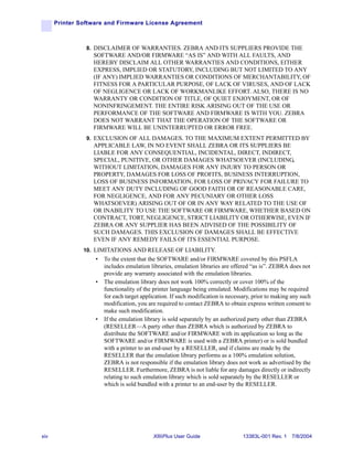 Printer Software and Firmware License Agreement



                8. DISCLAIMER OF WARRANTIES. ZEBRA AND ITS SUPPLIERS PROVIDE THE
                  SOFTWARE AND/OR FIRMWARE “AS IS” AND WITH ALL FAULTS, AND
                  HEREBY DISCLAIM ALL OTHER WARRANTIES AND CONDITIONS, EITHER
                  EXPRESS, IMPLIED OR STATUTORY, INCLUDING BUT NOT LIMITED TO ANY
                  (IF ANY) IMPLIED WARRANTIES OR CONDITIONS OF MERCHANTABILITY, OF
                  FITNESS FOR A PARTICULAR PURPOSE, OF LACK OF VIRUSES, AND OF LACK
                  OF NEGLIGENCE OR LACK OF WORKMANLIKE EFFORT. ALSO, THERE IS NO
                  WARRANTY OR CONDITION OF TITLE, OF QUIET ENJOYMENT, OR OF
                  NONINFRINGEMENT. THE ENTIRE RISK ARISING OUT OF THE USE OR
                  PERFORMANCE OF THE SOFTWARE AND FIRMWARE IS WITH YOU. ZEBRA
                  DOES NOT WARRANT THAT THE OPERATION OF THE SOFTWARE OR
                  FIRMWARE WILL BE UNINTERRUPTED OR ERROR FREE.
                9. EXCLUSION OF ALL DAMAGES. TO THE MAXIMUM EXTENT PERMITTED BY
                  APPLICABLE LAW, IN NO EVENT SHALL ZEBRA OR ITS SUPPLIERS BE
                  LIABLE FOR ANY CONSEQUENTIAL, INCIDENTAL, DIRECT, INDIRECT,
                  SPECIAL, PUNITIVE, OR OTHER DAMAGES WHATSOEVER (INCLUDING,
                  WITHOUT LIMITATION, DAMAGES FOR ANY INJURY TO PERSON OR
                  PROPERTY, DAMAGES FOR LOSS OF PROFITS, BUSINESS INTERRUPTION,
                  LOSS OF BUSINESS INFORMATION, FOR LOSS OF PRIVACY FOR FAILURE TO
                  MEET ANY DUTY INCLUDING OF GOOD FAITH OR OF REASONABLE CARE,
                  FOR NEGLIGENCE, AND FOR ANY PECUNIARY OR OTHER LOSS
                  WHATSOEVER) ARISING OUT OF OR IN ANY WAY RELATED TO THE USE OF
                  OR INABILITY TO USE THE SOFTWARE OR FIRMWARE, WHETHER BASED ON
                  CONTRACT, TORT, NEGLIGENCE, STRICT LIABILITY OR OTHERWISE, EVEN IF
                  ZEBRA OR ANY SUPPLIER HAS BEEN ADVISED OF THE POSSIBILITY OF
                  SUCH DAMAGES. THIS EXCLUSION OF DAMAGES SHALL BE EFFECTIVE
                  EVEN IF ANY REMEDY FAILS OF ITS ESSENTIAL PURPOSE.
               10. LIMITATIONS AND RELEASE OF LIABILITY.
                   •   To the extent that the SOFTWARE and/or FIRMWARE covered by this PSFLA
                       includes emulation libraries, emulation libraries are offered “as is”. ZEBRA does not
                       provide any warranty associated with the emulation libraries.
                   •   The emulation library does not work 100% correctly or cover 100% of the
                       functionality of the printer language being emulated. Modifications may be required
                       for each target application. If such modification is necessary, prior to making any such
                       modification, you are required to contact ZEBRA to obtain express written consent to
                       make such modification.
                   •   If the emulation library is sold separately by an authorized party other than ZEBRA
                       (RESELLER—A party other than ZEBRA which is authorized by ZEBRA to
                       distribute the SOFTWARE and/or FIRMWARE with its application so long as the
                       SOFTWARE and/or FIRMWARE is used with a ZEBRA printer) or is sold bundled
                       with a printer to an end-user by a RESELLER, and if claims are made by the
                       RESELLER that the emulation library performs as a 100% emulation solution,
                       ZEBRA is not responsible if the emulation library does not work as advertised by the
                       RESELLER. Furthermore, ZEBRA is not liable for any damages directly or indirectly
                       relating to such emulation library which is sold separately by the RESELLER or
                       which is sold bundled with a printer to an end-user by the RESELLER.




xiv                                         XiIIIPlus User Guide                  13383L-001 Rev. 1 7/8/2004
 