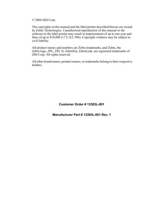 © 2004 ZIH Corp.

The copyrights in this manual and the label printer described therein are owned
by Zebra Technologies. Unauthorized reproduction of this manual or the
software in the label printer may result in imprisonment of up to one year and
fines of up to $10,000 (17 U.S.C.506). Copyright violators may be subject to
civil liability.

All product names and numbers are Zebra trademarks, and Zebra, the
Zebra logo, ZPL, ZPL II, ZebraNet, ZebraLink, are registered trademarks of
ZIH Corp. All rights reserved.

All other brand names, product names, or trademarks belong to their respective
holders.




                     Customer Order # 13383L-001


                Manufacturer Part # 13383L-001 Rev. 1
 