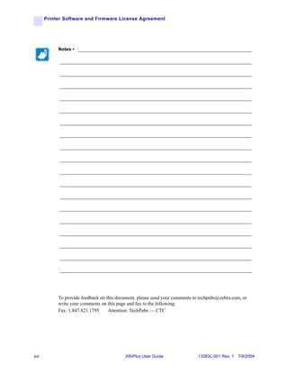 Printer Software and Firmware License Agreement




           Notes • ___________________________________________________________________

            __________________________________________________________________________

            __________________________________________________________________________

            __________________________________________________________________________

            __________________________________________________________________________

            __________________________________________________________________________

            __________________________________________________________________________

            __________________________________________________________________________

            __________________________________________________________________________

            __________________________________________________________________________

            __________________________________________________________________________

            __________________________________________________________________________

            __________________________________________________________________________

            __________________________________________________________________________

            __________________________________________________________________________

            __________________________________________________________________________

            __________________________________________________________________________

            __________________________________________________________________________

            __________________________________________________________________________




           To provide feedback on this document, please send your comments to techpubs@zebra.com, or
           write your comments on this page and fax to the following:
           Fax: 1.847.821.1795     Attention: TechPubs — CTC




xvi                                       XiIIIPlus User Guide               13383L-001 Rev. 1 7/8/2004
 