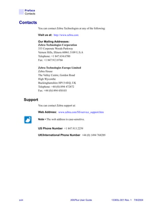 Preface
        Contacts


Contacts
                   You can contact Zebra Technologies at any of the following:

                   Visit us at: http://www.zebra.com

                   Our Mailing Addresses:
                   Zebra Technologies Corporation
                   333 Corporate Woods Parkway
                   Vernon Hills, Illinois 60061.3109 U.S.A
                   Telephone: +1 847.634.6700
                   Fax: +1 847.913.8766

                   Zebra Technologies Europe Limited
                   Zebra House
                   The Valley Centre, Gordon Road
                   High Wycombe
                   Buckinghamshire HP13 6EQ, UK
                   Telephone: +44 (0)1494 472872
                   Fax: +44 (0)1494 450103


        Support
                   You can contact Zebra support at:

                   Web Address: www.zebra.com/SS/service_support.htm

                   Note • The web address is case-sensitive.


                   US Phone Number +1 847.913.2259

                   UK/International Phone Number +44 (0) 1494 768289




xviii                                          XiIIIPlus User Guide              13383L-001 Rev. 1 7/8/2004
 