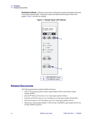 Preface
     Related Documents


              Illustration Callouts Callouts are used when an illustration contains information that needs
              to be labeled and described. A table that contains the labels and descriptions follows the
              graphic. Figure 1 provides an example.

                                     Figure 1 • Sample Figure with Callouts




                                                                          1




                                                                          2




                                               1     SETUP/EXIT button
                                               2     CALIBRATE button



Related Documents
              The following documents might be helpful references:
               • ZPL II® Programming Guide Volume I (part number 45541L) and Volume II (part
                  number 45542L)
               • ZebraNet® Wireless Print Server User Guide (part number 13422L)
               • ZebraNet 10/100 Print Server User and Reference Guide (part number 47619L-001)
               • ZebraNet PrintServer II™ Installation and User Guide (part number 45537L)
               • Maintenance Manual (part number 13185L for the 110XiIIIPlus, part number 48152L for
                  all other XiIIIPlus printers)




xx                                        XiIIIPlus User Guide                13383L-001 Rev. 1 7/8/2004
 