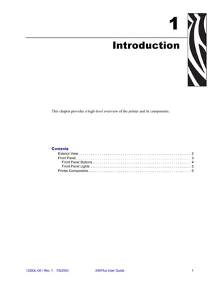 1
                                                                           Introduction




                This chapter provides a high-level overview of the printer and its components.




                Contents
                     Exterior View . . . . . . . . . . . . . . . . . . . . . . . . . . . . . . . . . . . . . . . . . . . . . . . . . . . . . . . . . . .    2
                     Front Panel. . . . . . . . . . . . . . . . . . . . . . . . . . . . . . . . . . . . . . . . . . . . . . . . . . . . . . . . . . . . .   3
                        Front Panel Buttons . . . . . . . . . . . . . . . . . . . . . . . . . . . . . . . . . . . . . . . . . . . . . . . . . . . .         4
                        Front Panel Lights . . . . . . . . . . . . . . . . . . . . . . . . . . . . . . . . . . . . . . . . . . . . . . . . . . . . .        5
                     Printer Components . . . . . . . . . . . . . . . . . . . . . . . . . . . . . . . . . . . . . . . . . . . . . . . . . . . . . .         6




13383L-001 Rev. 1   7/8/2004                              XiIIIPlus User Guide                                                                              1
 