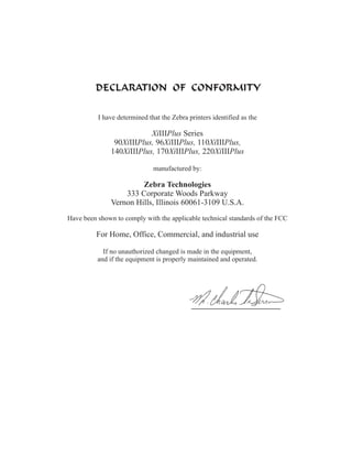 I have determined that the Zebra printers identified as the

                           XiIIIPlus Series
                90XiIIIPlus, 96XiIIIPlus, 110XiIIIPlus,
               140XiIIIPlus, 170XiIIIPlus, 220XiIIIPlus

                              manufactured by:

                        Zebra Technologies
                   333 Corporate Woods Parkway
               Vernon Hills, Illinois 60061-3109 U.S.A.
Have been shown to comply with the applicable technical standards of the FCC

         For Home, Office, Commercial, and industrial use

            If no unauthorized changed is made in the equipment,
          and if the equipment is properly maintained and operated.
 