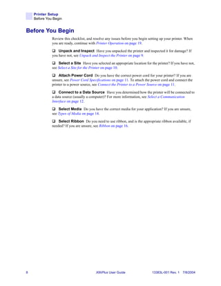 Printer Setup
    Before You Begin


Before You Begin
              Review this checklist, and resolve any issues before you begin setting up your printer. When
              you are ready, continue with Printer Operation on page 19.

                  Unpack and Inspect Have you unpacked the printer and inspected it for damage? If
              you have not, see Unpack and Inspect the Printer on page 9.

                  Select a Site Have you selected an appropriate location for the printer? If you have not,
              see Select a Site for the Printer on page 10.

                  Attach Power Cord Do you have the correct power cord for your printer? If you are
              unsure, see Power Cord Specifications on page 11. To attach the power cord and connect the
              printer to a power source, see Connect the Printer to a Power Source on page 11.

                  Connect to a Data Source Have you determined how the printer will be connected to
              a data source (usually a computer)? For more information, see Select a Communication
              Interface on page 12.

                  Select Media Do you have the correct media for your application? If you are unsure,
              see Types of Media on page 14.

                  Select Ribbon Do you need to use ribbon, and is the appropriate ribbon available, if
              needed? If you are unsure, see Ribbon on page 16.




8                                         XiIIIPlus User Guide                 13383L-001 Rev. 1 7/8/2004
 