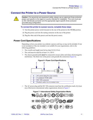 Printer Setup
                                                                    Connect the Printer to a Power Source


Connect the Printer to a Power Source
                Caution • For personnel and equipment safety, always use an approved three-conductor
                power cord specific to the region or country intended for installation. This cord must use
                an IEC 320 female connector and the appropriate region-specific three-conductor
                grounded plug configuration.

              To connect the printer to a power source, complete these steps:
                    1. Turn the printer power switch (located on the rear of the printer) to the Off (O) position.
                    2. Plug the power cord into the mating connector on the rear of the printer.
                    3. Plug the other end of the power cord into the power source.


    Power Cord Specifications
                Depending on how your printer was ordered, a power cord may or may not be included. If one
                is not included or if the one included is not suitable for your requirements, refer to the
                following guidelines:
                 • The overall cord length must be less than 9.8 ft (3.0 m).
                 • The cord must be rated for at least 5 A, 250 V.
                 • The chassis ground (earth) must be connected to ensure safety and reduce electromagnetic
                     interference. The third wire in the power cord grounds the connection (Figure 6).

                                              Figure 6 • Power Cord Specifications
                                          1          2                       3              4




                                      1   AC power plug for your country
                                      2   3-conductor HAR cable
                                      3   IEC 320 connector
                                      4   Neutral, earth, live in contact view

                •      The AC power plug and the IEC 320 connector must bear the certification mark of at least
                       one of the known international safety organizations shown in Figure 7.

                                      Figure 7 • International Safety Organization Marks
                                          +
                                  R




13383L-001 Rev. 1    7/8/2004                   XiIIIPlus User Guide                                             11
 
