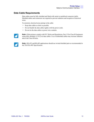 Printer Setup
                                                                     Select a Communication Interface


    Data Cable Requirements
                Data cables must be fully shielded and fitted with metal or metallized connector shells.
                Shielded cables and connectors are required to prevent radiation and reception of electrical
                noise.
                To minimize electrical noise pickup in the cable:
                 • Keep data cables as short as possible.
                 • Do not bundle the data cables tightly with the power cords.
                 • Do not tie the data cables to power wire conduits.

                Note • Zebra printers comply with FCC Rules and Regulations, Part 15 for Class B Equipment
                using fully shielded, 6.5 ft (2 m) data cables. Use of unshielded cables may increase radiation
                above the Class B limits.


                Note • RS-422 and RS-485 applications should use twisted shielded pairs as recommended in
                the TIA/EIA-485 Specification.




13383L-001 Rev. 1   7/8/2004                 XiIIIPlus User Guide                                              13
 