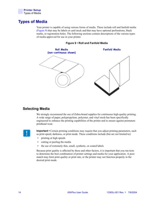 Printer Setup
     Types of Media


Types of Media
               Your printer is capable of using various forms of media. These include roll and fanfold media
               (Figure 9) that may be labels or card stock and that may have optional perforations, black
               marks, or registration holes. The following sections contain descriptions of the various types
               of media approved for use in your printer.

                                           Figure 9 • Roll and Fanfold Media

                               Roll Media                                       Fanfold Media
                         (non-continuous shown)




     Selecting Media
               We strongly recommend the use of Zebra-brand supplies for continuous high-quality printing.
               A wide range of paper, polypropylene, polyester, and vinyl stock has been specifically
               engineered to enhance the printing capabilities of the printer and to ensure against premature
               printhead wear.

               Important • Certain printing conditions may require that you adjust printing parameters, such
               as print speed, darkness, or print mode. These conditions include (but are not limited to):
                • printing at high speeds
                • cutting or peeling the media
                • the use of extremely thin, small, synthetic, or coated labels
               Because print quality is affected by these and other factors, it is important that you run tests
               to determine the best combination of printer settings and media for your application. A poor
               match may limit print quality or print rate, or the printer may not function properly in the
               desired print mode.




14                                           XiIIIPlus User Guide                  13383L-001 Rev. 1 7/8/2004
 