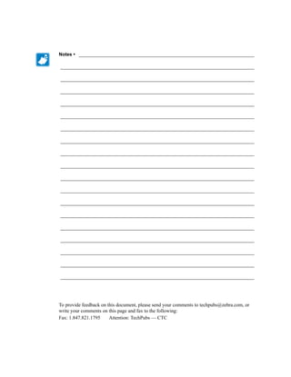 Notes • ___________________________________________________________________

__________________________________________________________________________

__________________________________________________________________________

__________________________________________________________________________

__________________________________________________________________________

__________________________________________________________________________

__________________________________________________________________________

__________________________________________________________________________

__________________________________________________________________________

__________________________________________________________________________

__________________________________________________________________________

__________________________________________________________________________

__________________________________________________________________________

__________________________________________________________________________

__________________________________________________________________________

__________________________________________________________________________

__________________________________________________________________________

__________________________________________________________________________

__________________________________________________________________________




To provide feedback on this document, please send your comments to techpubs@zebra.com, or
write your comments on this page and fax to the following:
Fax: 1.847.821.1795     Attention: TechPubs — CTC
 