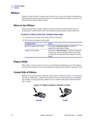 Printer Setup
     Ribbon


Ribbon
              Ribbon is a thin film that is coated on one side with wax or wax resin, which is transferred to
              the media during the thermal transfer process. The media determines whether you need to use
              ribbon and how wide the ribbon must be.


     When to Use Ribbon
              Thermal transfer media requires ribbon for printing while direct thermal media does not.
              To determine if ribbon must be used with a particular media, perform a media scratch test.

             To perform a label scratch test, complete these steps:
               1. Scratch the print surface of the media with your fingernail.
               2. Did a black mark appear on the media?

                     If a black mark...                 Then...
                     Does not appear on the media       The media is thermal transfer. A ribbon is
                                                        required with this type of media.
                     Appears on the media               The media is direct thermal. No ribbon is required
                                                        for this type of media, though ribbon may be used
                                                        to help protect the printhead from abrasion with the
                                                        media.


     Ribbon Width
              When ribbon is used, it must be as wide as or wider than the media being used. If the ribbon is
              narrower than the media, areas of the printhead are unprotected and subject to premature wear.


     Coated Side of Ribbon
              Ribbon can be wound with the coated side on the inside or outside (see Figure 13). This printer
              can only use ribbon that is coated on the outside. If you are unsure which side of a particular
              roll of ribbon is coated, perform an adhesive test or a ribbon scratch test to determine which
              side is coated.

                                   Figure 13 • Ribbon Coated on Outside or Inside




                                      Outside                                    Inside




16                                          XiIIIPlus User Guide                  13383L-001 Rev. 1 7/8/2004
 