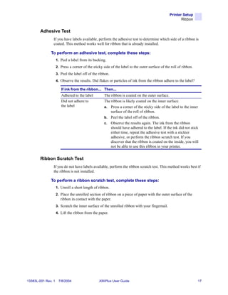 Printer Setup
                                                                                                        Ribbon


        Adhesive Test
                If you have labels available, perform the adhesive test to determine which side of a ribbon is
                coated. This method works well for ribbon that is already installed.

              To perform an adhesive test, complete these steps:
                    1. Peel a label from its backing.
                    2. Press a corner of the sticky side of the label to the outer surface of the roll of ribbon.
                    3. Peel the label off of the ribbon.
                    4. Observe the results. Did flakes or particles of ink from the ribbon adhere to the label?

                       If ink from the ribbon... Then...
                       Adhered to the label         The ribbon is coated on the outer surface.
                       Did not adhere to            The ribbon is likely coated on the inner surface.
                       the label                    a. Press a corner of the sticky side of the label to the inner
                                                        surface of the roll of ribbon.
                                                    b. Peel the label off of the ribbon.
                                                    c. Observe the results again. The ink from the ribbon
                                                        should have adhered to the label. If the ink did not stick
                                                        either time, repeat the adhesive test with a stickier
                                                        adhesive, or perform the ribbon scratch test. If you
                                                        discover that the ribbon is coated on the inside, you will
                                                        not be able to use this ribbon in your printer.


        Ribbon Scratch Test
                If you do not have labels available, perform the ribbon scratch test. This method works best if
                the ribbon is not installed.

              To perform a ribbon scratch test, complete these steps:
                    1. Unroll a short length of ribbon.
                    2. Place the unrolled section of ribbon on a piece of paper with the outer surface of the
                       ribbon in contact with the paper.
                    3. Scratch the inner surface of the unrolled ribbon with your fingernail.
                    4. Lift the ribbon from the paper.




13383L-001 Rev. 1    7/8/2004                    XiIIIPlus User Guide                                               17
 