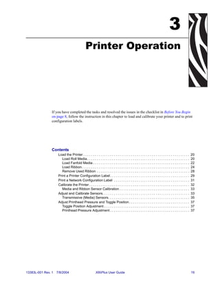 3
                                               Printer Operation




                If you have completed the tasks and resolved the issues in the checklist in Before You Begin
                on page 8, follow the instruction in this chapter to load and calibrate your printer and to print
                configuration labels.




                Contents
                     Load the Printer . . . . . . . . . . . . . . . . . . . . . . . . . . . . . . . . . . . . . . . . . . . . . . . . . . . . . . . .   20
                        Load Roll Media . . . . . . . . . . . . . . . . . . . . . . . . . . . . . . . . . . . . . . . . . . . . . . . . . . . . . .     20
                        Load Fanfold Media . . . . . . . . . . . . . . . . . . . . . . . . . . . . . . . . . . . . . . . . . . . . . . . . . . .        22
                        Load Ribbon. . . . . . . . . . . . . . . . . . . . . . . . . . . . . . . . . . . . . . . . . . . . . . . . . . . . . . . . .    24
                        Remove Used Ribbon . . . . . . . . . . . . . . . . . . . . . . . . . . . . . . . . . . . . . . . . . . . . . . . . .            28
                     Print a Printer Configuration Label . . . . . . . . . . . . . . . . . . . . . . . . . . . . . . . . . . . . . . . . . .            29
                     Print a Network Configuration Label . . . . . . . . . . . . . . . . . . . . . . . . . . . . . . . . . . . . . . . .                31
                     Calibrate the Printer . . . . . . . . . . . . . . . . . . . . . . . . . . . . . . . . . . . . . . . . . . . . . . . . . . . . .    32
                        Media and Ribbon Sensor Calibration . . . . . . . . . . . . . . . . . . . . . . . . . . . . . . . . . . . . .                   33
                     Adjust and Calibrate Sensors. . . . . . . . . . . . . . . . . . . . . . . . . . . . . . . . . . . . . . . . . . . . . .            33
                        Transmissive (Media) Sensors. . . . . . . . . . . . . . . . . . . . . . . . . . . . . . . . . . . . . . . . . . .               35
                     Adjust Printhead Pressure and Toggle Position . . . . . . . . . . . . . . . . . . . . . . . . . . . . . . . .                      37
                        Toggle Position Adjustment . . . . . . . . . . . . . . . . . . . . . . . . . . . . . . . . . . . . . . . . . . . . .            37
                        Printhead Pressure Adjustment . . . . . . . . . . . . . . . . . . . . . . . . . . . . . . . . . . . . . . . . . .               37




13383L-001 Rev. 1   7/8/2004                             XiIIIPlus User Guide                                                                           19
 