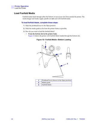 Printer Operation
     Load the Printer


     Load Fanfold Media
              Fanfold media feeds through either the bottom or rear access slot from outside the printer. The
              media hanger and media supply spindle are not used with fanfold media.

             To load fanfold labels, complete these steps:
               1. Slide the printhead lever to the Open position.
               2. Slide the media guide as far from the printer frame as possible.
               3. How do you want to feed the fanfold labels?
                   •   From the bottom slot in the printer body.
                       Figure 16 shows the printer with fanfold labels loaded through the bottom slot.

                                   Figure 16 • Fanfold Media—Bottom Loading
                                                1




                                                                        2




                                                                                  3




                                      1    Printhead lever (shown in the Open position)
                                      2    Media guide
                                      3    Fanfold labels




22                                         XiIIIPlus User Guide                 13383L-001 Rev. 1 7/8/2004
 