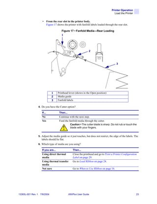 Printer Operation
                                                                                               Load the Printer


                       •       From the rear slot in the printer body.
                               Figure 17 shows the printer with fanfold labels loaded through the rear slot.

                                             Figure 17 • Fanfold Media—Rear Loading
                                             1




                                                                        2



                                                                                                 3




                                    1    Printhead lever (shown in the Open position)
                                    2    Media guide
                                    3    Fanfold labels

                    4. Do you have the Cutter option?

                       If...               Then...
                       No                  Continue with the next step.
                       Yes                 Feed the fanfold media through the cutter.
                                                      Caution • The cutter blade is sharp. Do not rub or touch the
                                                      blade with your fingers.


                    5. Adjust the media guide so it just touches, but does not restrict, the edge of the labels. The
                       labels should lie flat.
                    6. Which type of media are you using?

                       If you are...                     Then...
                       Using direct thermal              Close the printhead and go to Print a Printer Configuration
                       media                             Label on page 29.
                       Using thermal transfer            Go to Load Ribbon on page 24.
                       media
                       Not sure                          Go to When to Use Ribbon on page 16.




13383L-001 Rev. 1    7/8/2004                        XiIIIPlus User Guide                                          23
 